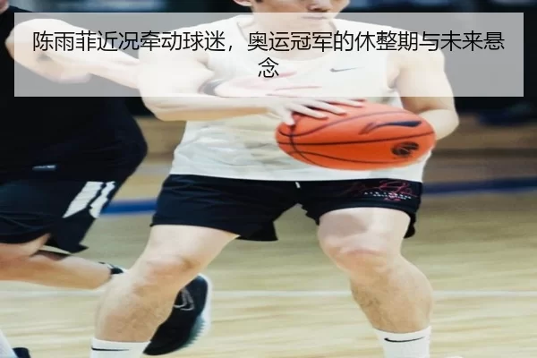 陈雨菲近况牵动球迷，奥运冠军的休整期与未来悬念