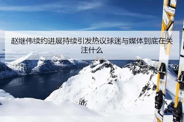 赵继伟续约进展持续引发热议球迷与媒体到底在关注什么